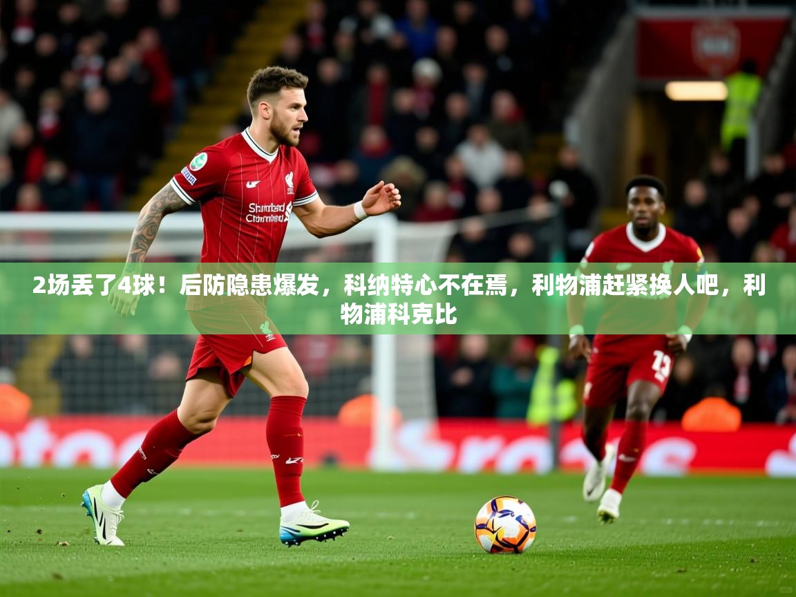 2025澳客体育官网2场丢了4球！后防隐患爆发，科纳特心不在焉，利物浦赶紧换人吧，利物浦科克比  第1张